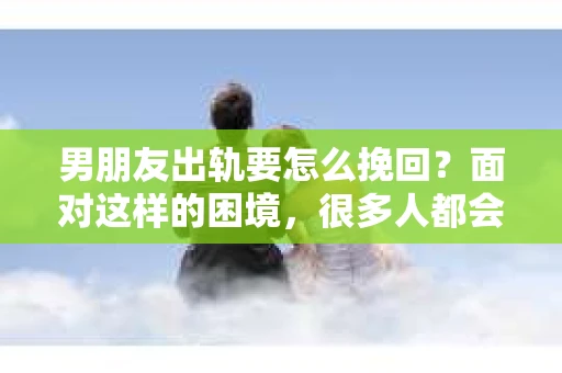 男朋友出轨要怎么挽回？面对这样的困境，很多人都会感到无助和痛苦。但请相信，无论情况多么复杂，总有解决问题的方法。今天，就让我来和大家聊聊，当男朋友出轨时，我们应该如何挽回这段感情。