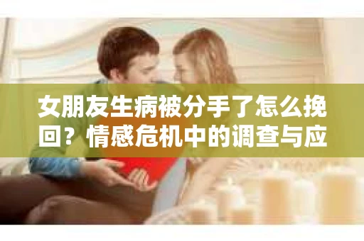 女朋友生病被分手了怎么挽回?情感危机中的调查与应对策略 女朋友生病被分手了怎么挽回?情感危机中的调查与应对策略