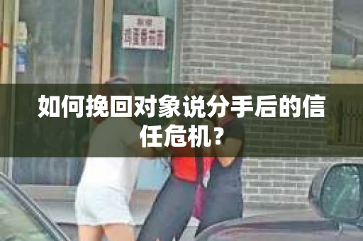 如何挽回对象说分手后的信任危机？