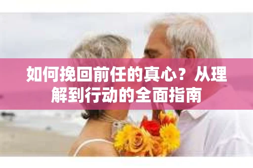 如何挽回前任的真心？从理解到行动的全面指南