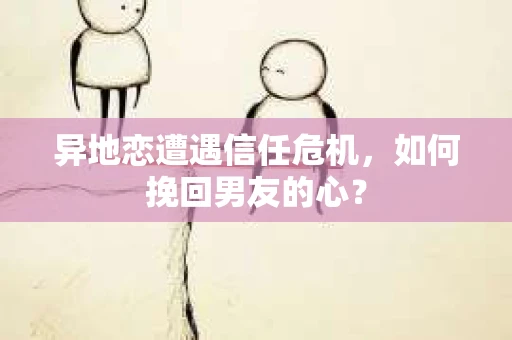 异地恋遭遇信任危机，如何挽回男友的心？
