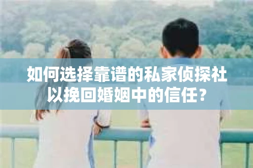 如何选择靠谱的私家侦探社以挽回婚姻中的信任？