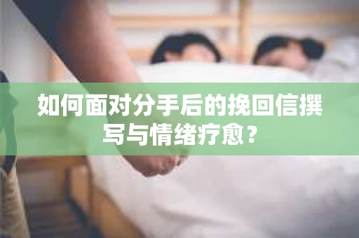 如何面对分手后的挽回信撰写与情绪疗愈? 如何面对分手后的挽回信撰写与情绪疗愈?