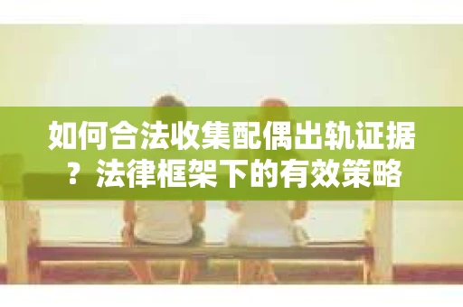 如何合法收集配偶出轨证据？法律框架下的有效策略