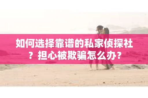 如何选择靠谱的私家侦探社？担心被欺骗怎么办？