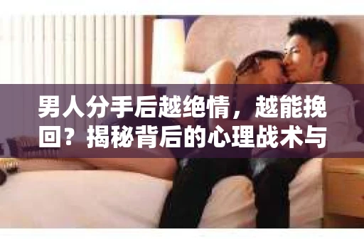 男人分手后越绝情，越能挽回？揭秘背后的心理战术与实际操作