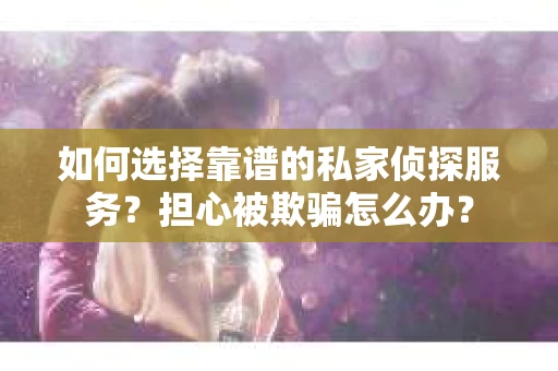 如何选择靠谱的私家侦探服务？担心被欺骗怎么办？