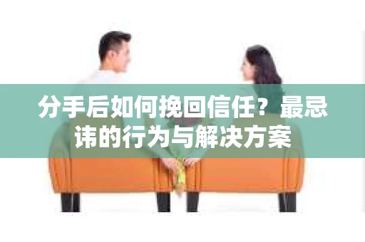 分手后如何挽回信任？最忌讳的行为与解决方案