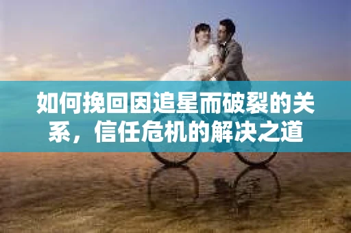 如何挽回因追星而破裂的关系，信任危机的解决之道
