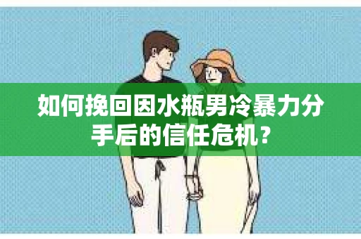 如何挽回因水瓶男冷暴力分手后的信任危机？