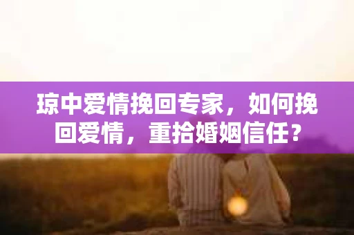 琼中爱情挽回专家，如何挽回爱情，重拾婚姻信任？